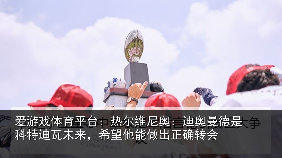 爱游戏体育平台:热尔维尼奥:迪奥曼德是科特迪瓦未来,希望他能做出正确转会