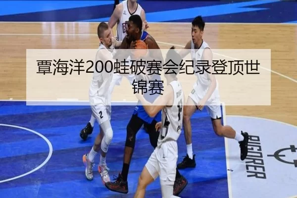 覃海洋200蛙破赛会纪录登顶世锦赛
