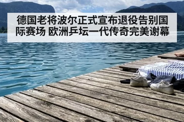 德国老将波尔正式宣布退役告别国际赛场 欧洲乒坛一代传奇完美谢幕