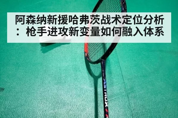 阿森纳新援哈弗茨战术定位分析:枪手进攻新变量如何融入体系