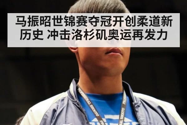 马振昭世锦赛夺冠开创柔道新历史 冲击洛杉矶奥运再发力